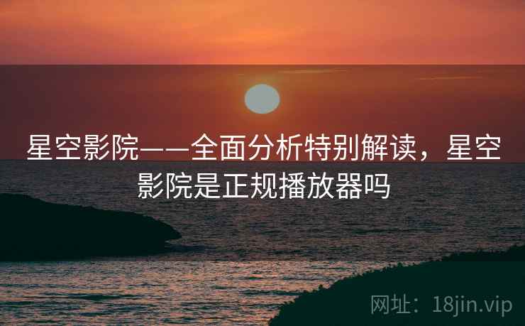 星空影院——全面分析特别解读，星空影院是正规播放器吗