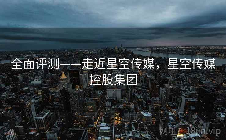 全面评测——走近星空传媒，星空传媒控股集团