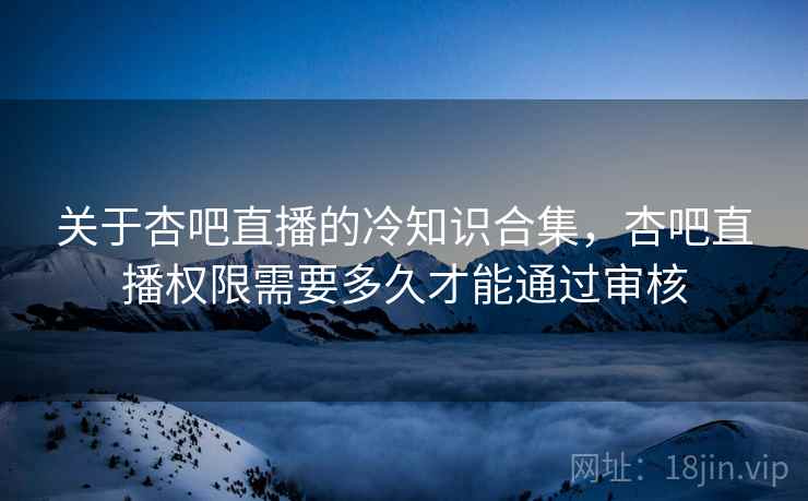 关于杏吧直播的冷知识合集，杏吧直播权限需要多久才能通过审核