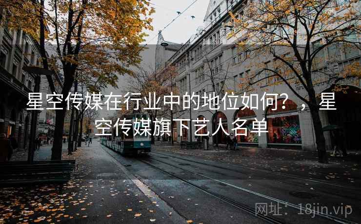 星空传媒在行业中的地位如何？，星空传媒旗下艺人名单