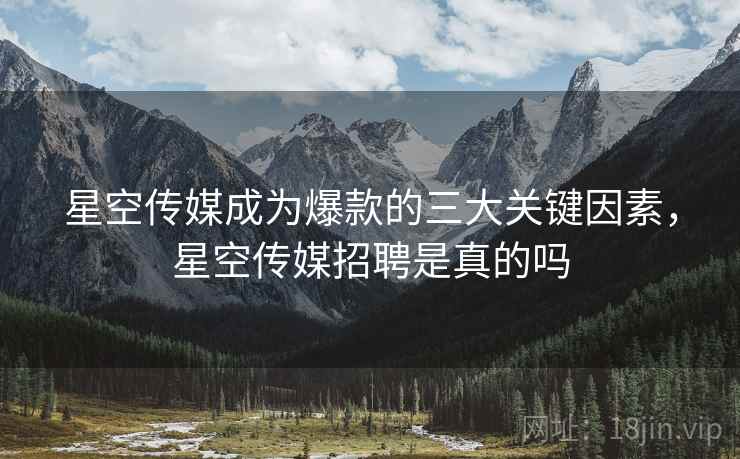 星空传媒成为爆款的三大关键因素，星空传媒招聘是真的吗