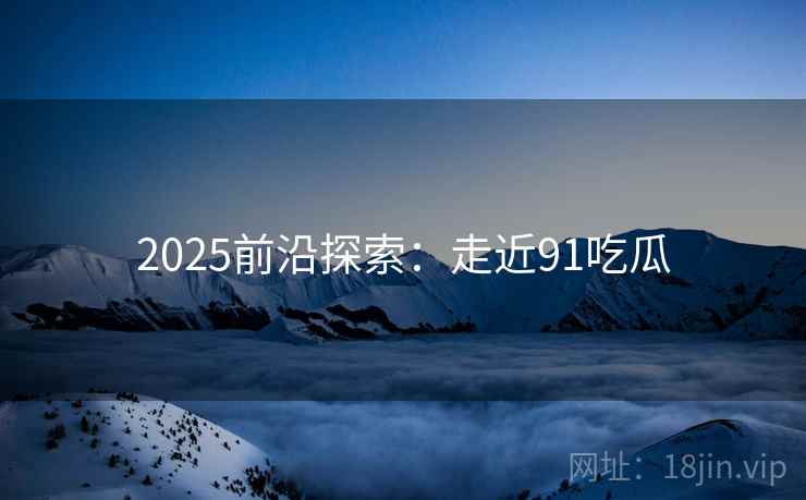 2025前沿探索：走近91吃瓜