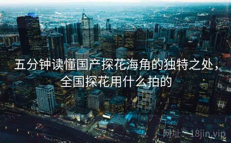 五分钟读懂国产探花海角的独特之处，全国探花用什么拍的