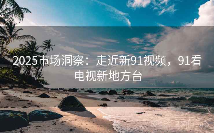 2025市场洞察：走近新91视频，91看电视新地方台