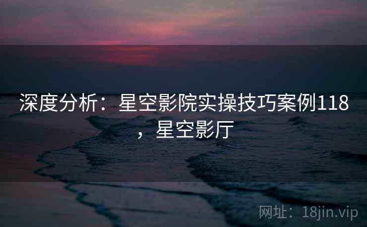 深度分析：星空影院实操技巧案例118，星空影厅