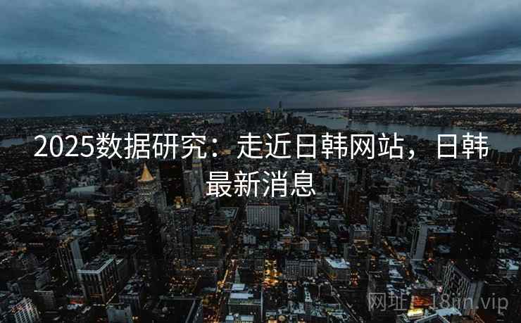 2025数据研究：走近日韩网站，日韩最新消息