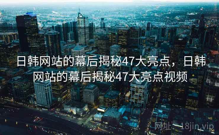 日韩网站的幕后揭秘47大亮点，日韩网站的幕后揭秘47大亮点视频