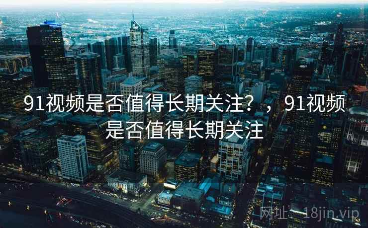 91视频是否值得长期关注？，91视频是否值得长期关注