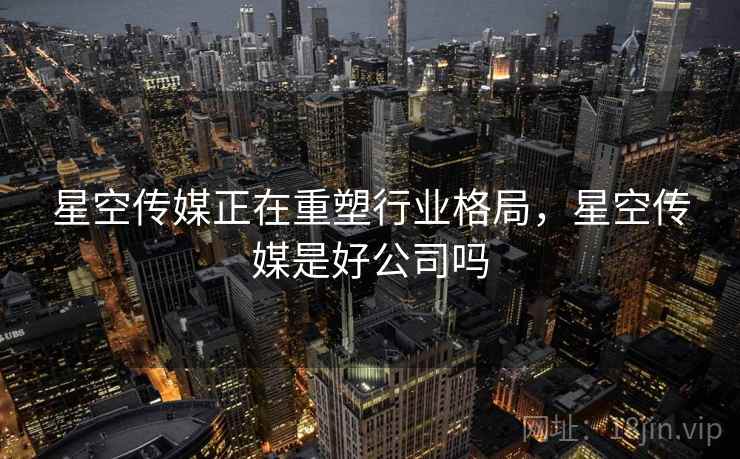 星空传媒正在重塑行业格局，星空传媒是好公司吗