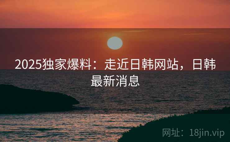2025独家爆料：走近日韩网站，日韩最新消息
